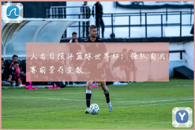 人名日报评篮球世界杯：强队淘汰赛前景存变数