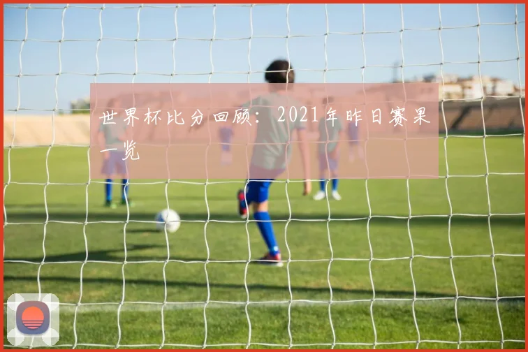 世界杯比分回顾：2021年昨日赛果一览