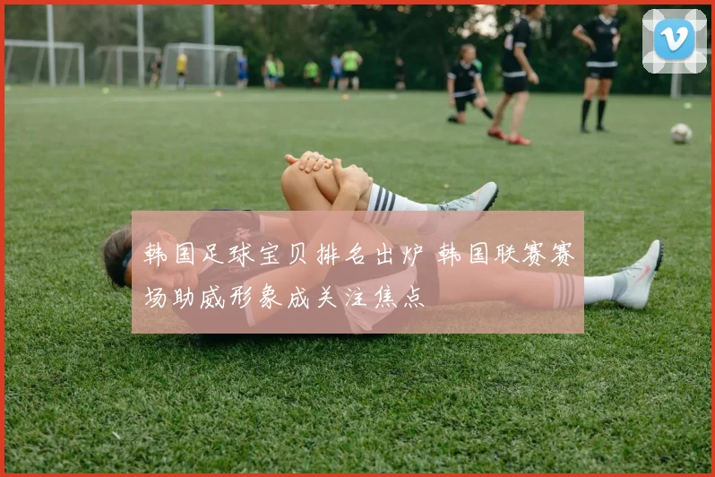 韩国足球宝贝排名出炉 韩国联赛赛场助威形象成关注焦点