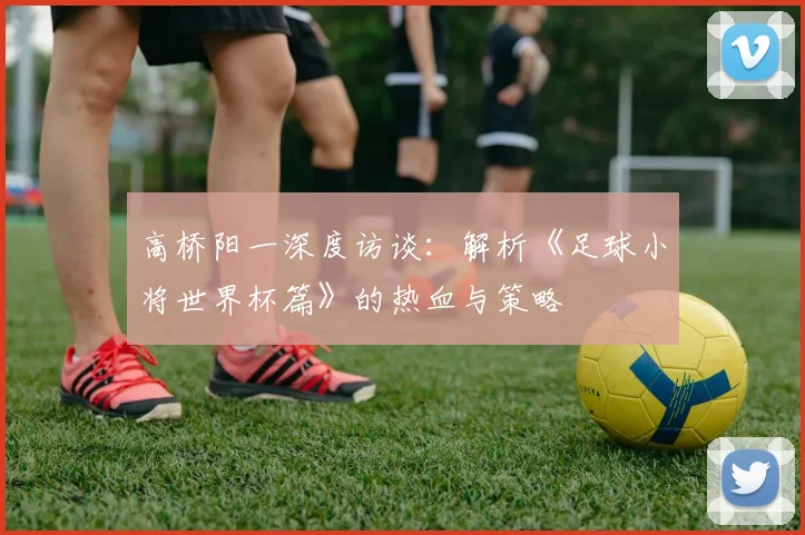 高桥阳一深度访谈：解析《足球小将世界杯篇》的热血与策略