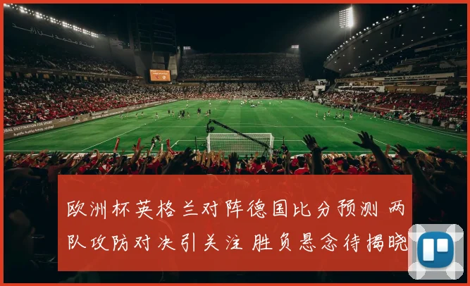 欧洲杯英格兰对阵德国比分预测 两队攻防对决引关注 胜负悬念待揭晓