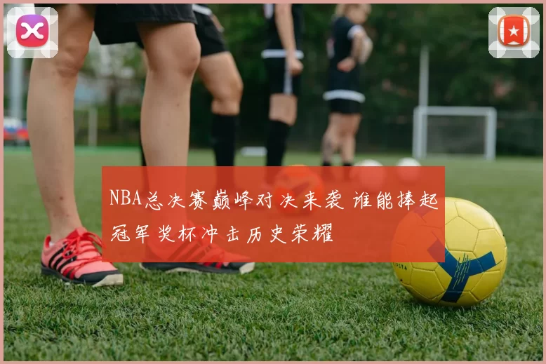 NBA总决赛巅峰对决来袭 谁能捧起冠军奖杯冲击历史荣耀
