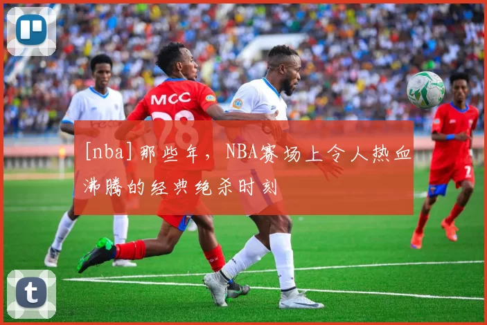 [nba]那些年，NBA赛场上令人热血沸腾的经典绝杀时刻