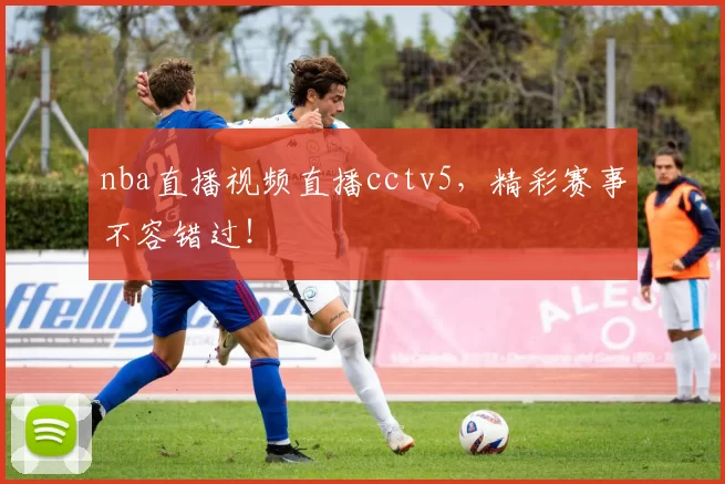nba直播视频直播cctv5，精彩赛事不容错过！