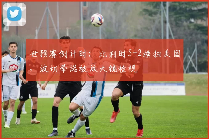 世预赛倒计时:比利时5-2横扫美国,波切蒂诺被放大镜检视
