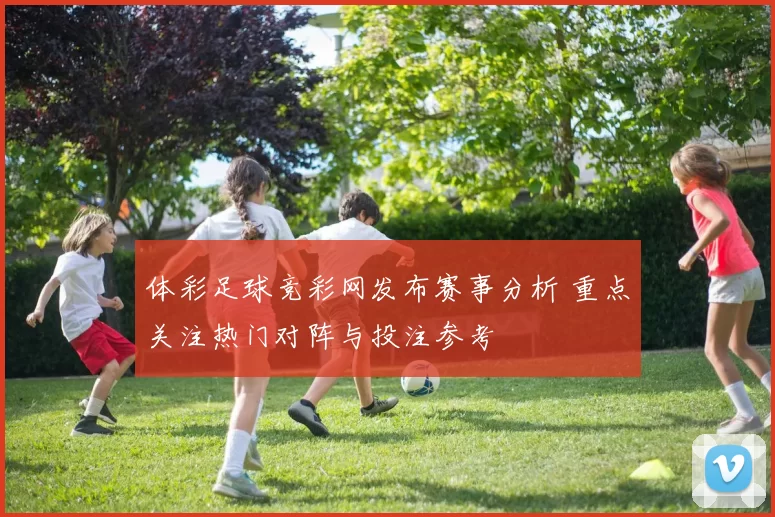 体彩足球竞彩网发布赛事分析 重点关注热门对阵与投注参考