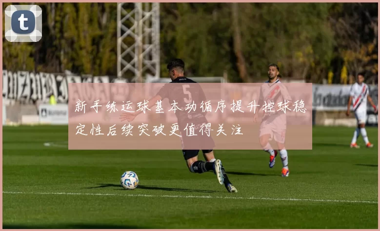 新手练运球基本功循序提升控球稳定性后续突破更值得关注