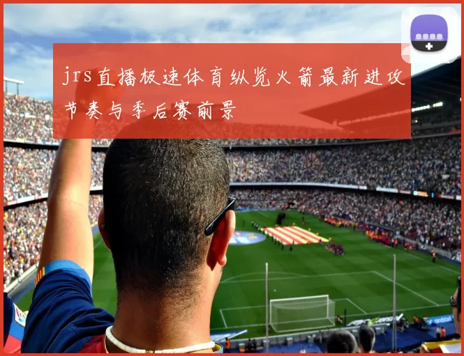 jrs直播极速体育纵览火箭最新进攻节奏与季后赛前景