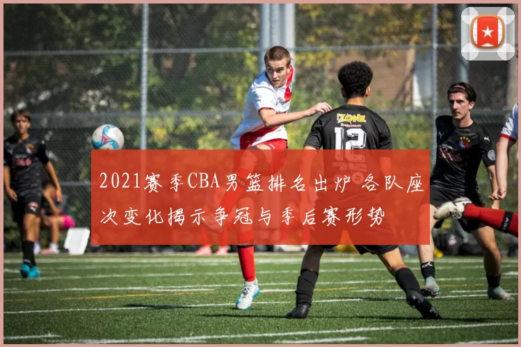 2021赛季CBA男篮排名出炉 各队座次变化揭示争冠与季后赛形势