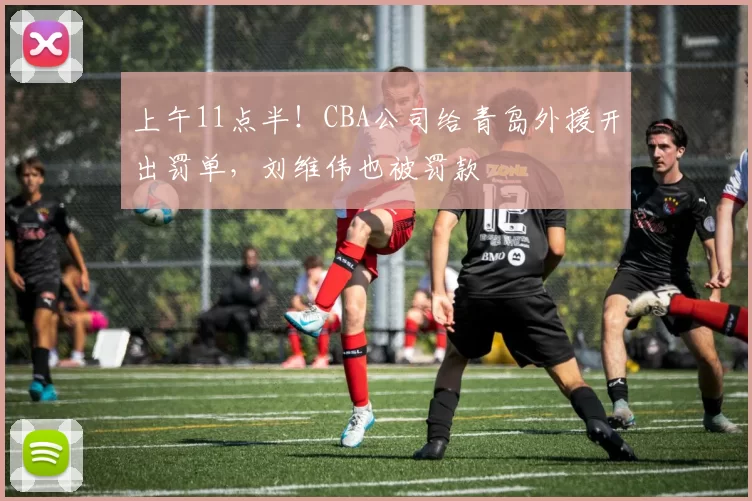 上午11点半！CBA公司给青岛外援开出罚单，刘维伟也被罚款