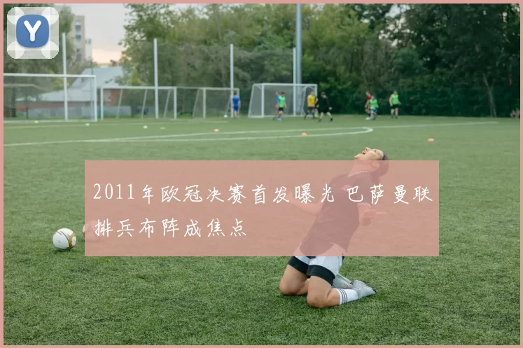 2011年欧冠决赛首发曝光 巴萨曼联排兵布阵成焦点