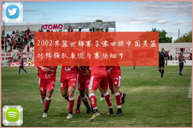 2002男篮世锦赛录像回顾中国男篮对阵强队表现与赛场细节