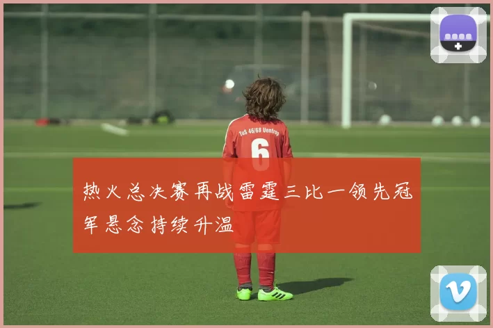 热火总决赛再战雷霆三比一领先冠军悬念持续升温