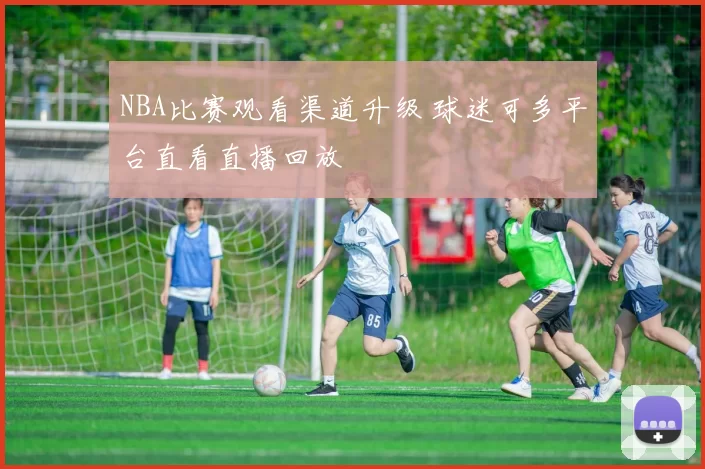 NBA比赛观看渠道升级 球迷可多平台直看直播回放