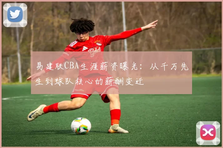 易建联CBA生涯薪资曝光：从千万先生到球队核心的薪酬变迁