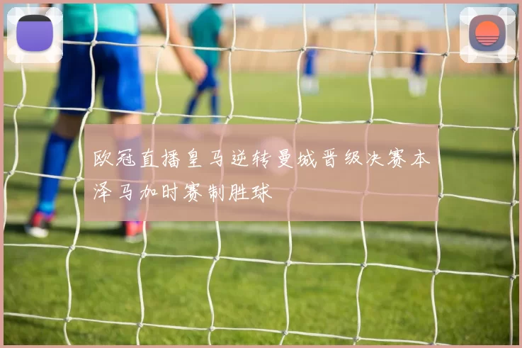 欧冠直播皇马逆转曼城晋级决赛本泽马加时赛制胜球