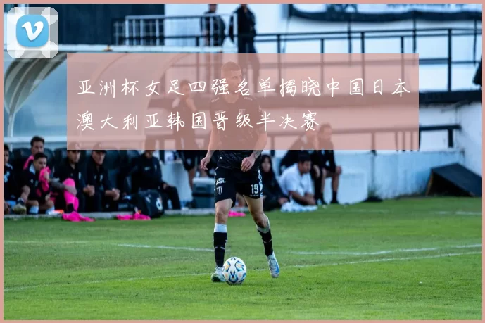 亚洲杯女足四强名单揭晓中国日本澳大利亚韩国晋级半决赛