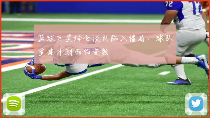 篮球巨星转会谈判陷入僵局，球队重建计划面临变数