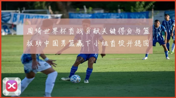 周琦世界杯首战贡献关键得分与篮板助中国男篮赢下小组首役并稳固内线优势