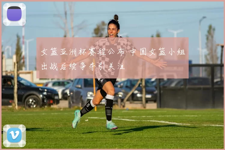 女篮亚洲杯赛程公布 中国女篮小组出战后续争夺引关注