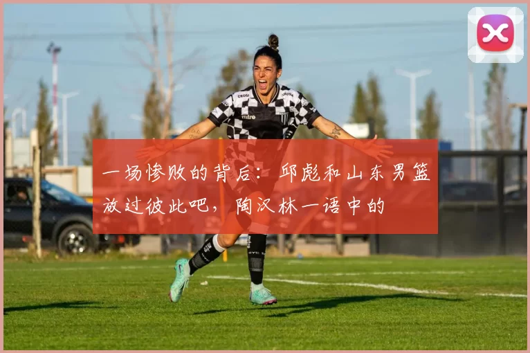 一场惨败的背后：邱彪和山东男篮放过彼此吧，陶汉林一语中的