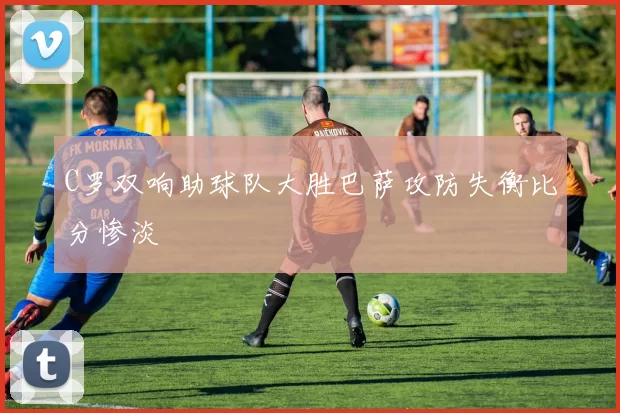 C罗双响助球队大胜巴萨攻防失衡比分惨淡