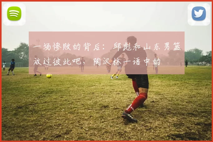 一场惨败的背后:邱彪和山东男篮放过彼此吧,陶汉林一语中的