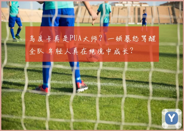 乌度卡真是PUA大师？一顿暴怒骂醒全队 年轻人真在绝境中成长？