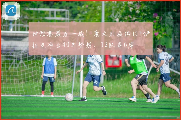 世预赛最后一战！意大利成热门+伊拉克冲击40年梦想，12队争6席