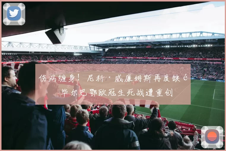 伤病缠身！尼科·威廉姆斯再度缺阵 毕尔巴鄂欧冠生死战遭重创