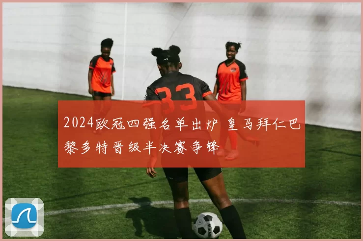 2024欧冠四强名单出炉 皇马拜仁巴黎多特晋级半决赛争锋