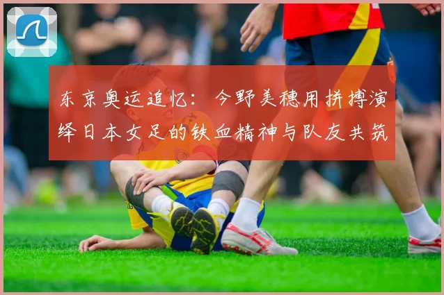 东京奥运追忆：今野美穗用拼搏演绎日本女足的铁血精神与队友共筑荣耀