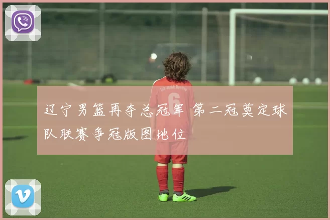 辽宁男篮再夺总冠军 第二冠奠定球队联赛争冠版图地位