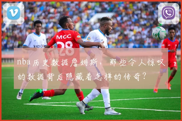 nba历史数据詹姆斯，那些令人惊叹的数据背后隐藏着怎样的传奇？