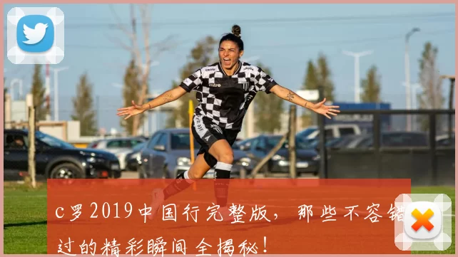 c罗2019中国行完整版，那些不容错过的精彩瞬间全揭秘！