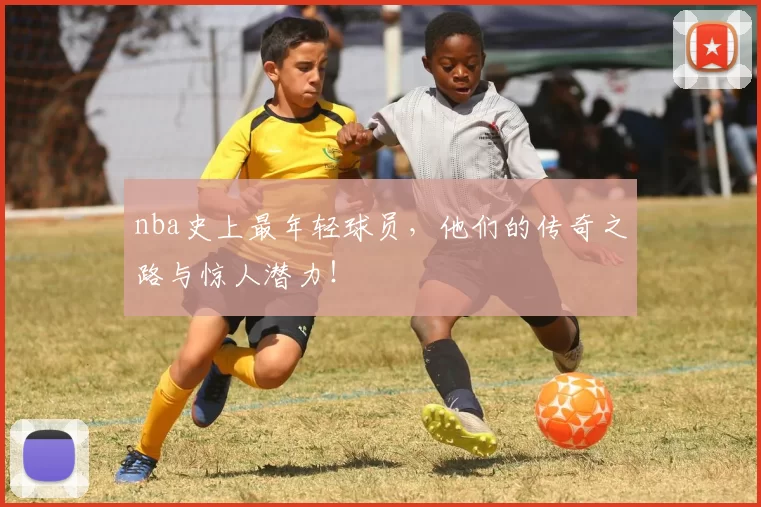 nba史上最年轻球员，他们的传奇之路与惊人潜力！