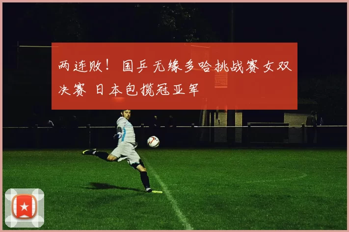 两连败!国乒无缘多哈挑战赛女双决赛 日本包揽冠亚军