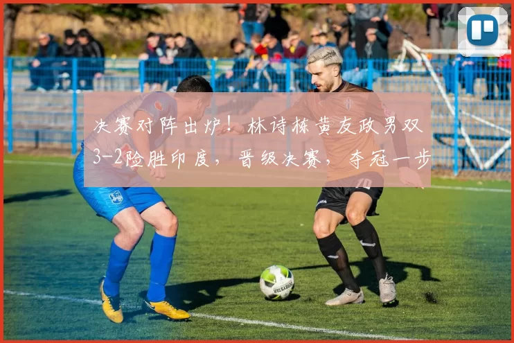 决赛对阵出炉!林诗栋黄友政男双3-2险胜印度,晋级决赛,夺冠一步之遥