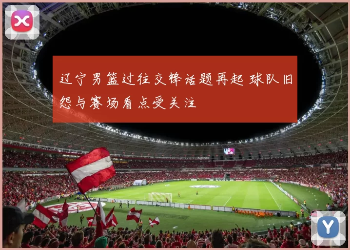 辽宁男篮过往交锋话题再起 球队旧怨与赛场看点受关注