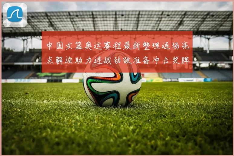 中国女篮奥运赛程最新整理逐场亮点解读助力连战劲敌准备冲击奖牌