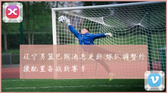 辽宁男篮巴斯消息更新 球队调整外援配置备战新赛季