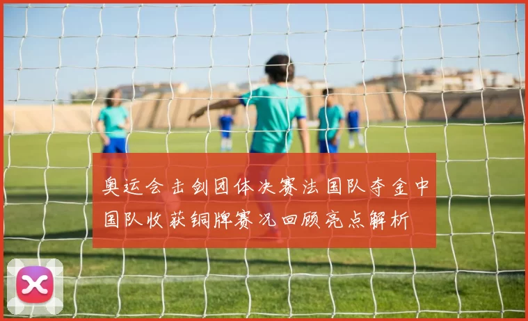 奥运会击剑团体决赛法国队夺金中国队收获铜牌赛况回顾亮点解析