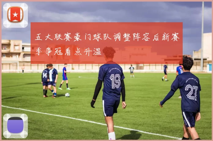 五大联赛豪门球队调整阵容后新赛季争冠看点升温