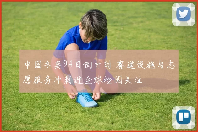 中国冬奥94日倒计时 赛道设施与志愿服务冲刺迎全球检阅关注