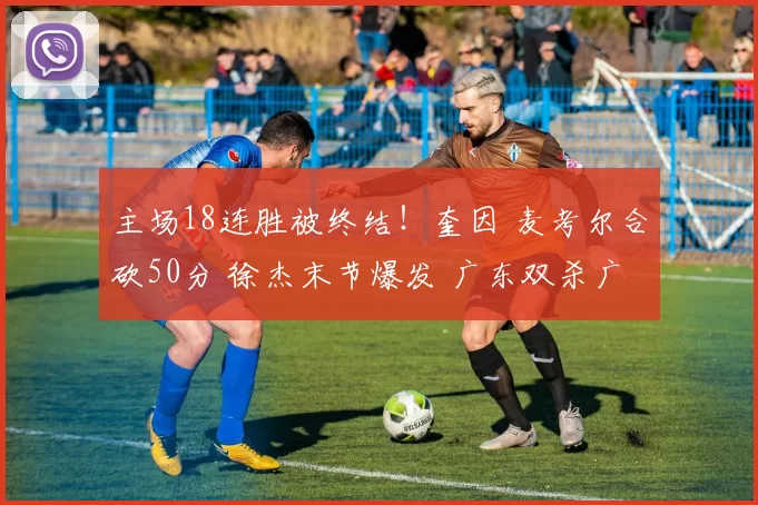 主场18连胜被终结！奎因 麦考尔合砍50分 徐杰末节爆发 广东双杀广厦