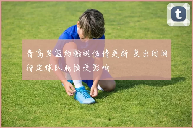 青岛男篮约翰逊伤情更新 复出时间待定球队轮换受影响