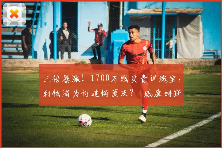 三倍暴涨！1700万贱卖青训瑰宝，利物浦为何追悔莫及？_威廉姆斯_交易_身价