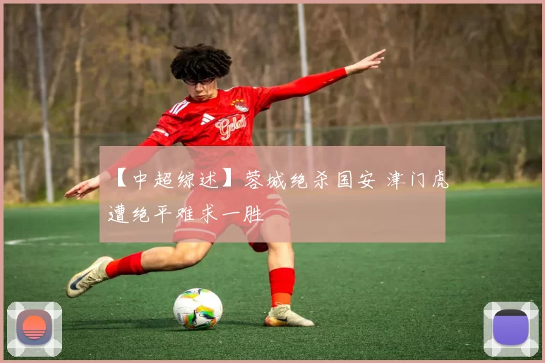 【中超综述】蓉城绝杀国安 津门虎遭绝平难求一胜