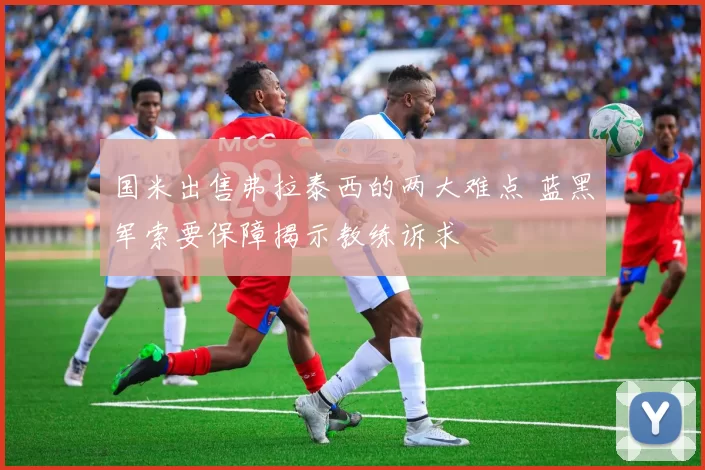 国米出售弗拉泰西的两大难点 蓝黑军索要保障揭示教练诉求