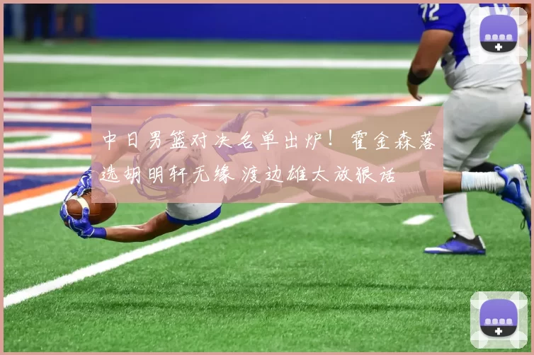 中日男篮对决名单出炉!霍金森落选胡明轩无缘 渡边雄太放狠话